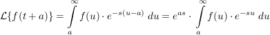 $ \mathcal{L}\{f(t+a)\}=\integral_{a}^\infty{f(u)\cdot{}e^{-s(u-a)}\ du}=e^{as}\cdot{}\integral_{a}^\infty{f(u)\cdot{}e^{-su}\ du} $